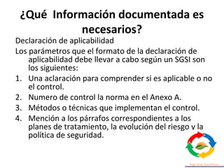 ¿Qué Información documentada es
necesarios?
Declaración de aplicabilidad
Los parámetros que el formato de la declaración de
aplicabilidad debe llevar a cabo según un SGSI son
los siguientes:
1. Una aclaración para comprender si es aplicable o no
el control.
2. Numero de control la norma en el Anexo A.
3. Métodos o técnicas que implementan el control.
4. Mención a los párrafos correspondientes a los
planes de tratamiento, la evolución del riesgo y la
política de seguridad.
 