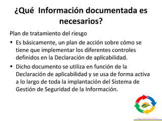 ¿Qué Información documentada es
necesarios?
Plan de tratamiento del riesgo
• Es básicamente, un plan de acción sobre cómo se
tiene que implementar los diferentes controles
definidos en la Declaración de aplicabilidad.
• Dicho documento se utiliza en función de la
Declaración de aplicabilidad y se usa de forma activa
a lo largo de toda la implantación del Sistema de
Gestión de Seguridad de la Información.
 