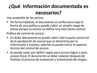 ¿Qué Información documentada es
necesarios?
Uso aceptable de los activos
• De forma habitual, el documento se confecciona bajo la
forma de una política y puede cubrir un amplio rango de
temas porque la norma no define muy bien dicho control.
Política de control de acceso
• En dicho documento se puede cubrir sólo la parte comercial
de la aprobación de acceso que se determina por la
información y sistema, además se puede incluir el aspecto
técnico del control de acceso.
• Se puede optar por definir reglas para acceso lógico o para
acceso físico. El documento se debe redactar después de
finalizar el proceso de evaluación y tratamiento de riesgos.
 