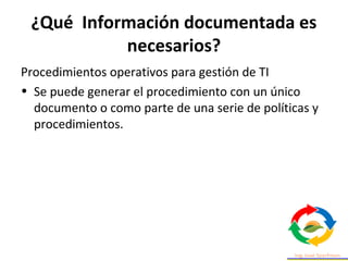 ¿Qué Información documentada es
necesarios?
Procedimientos operativos para gestión de TI
• Se puede generar el procedimiento con un único
documento o como parte de una serie de políticas y
procedimientos.
 