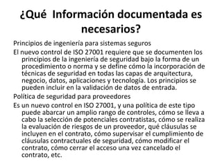 ¿Qué Información documentada es
necesarios?
Principios de ingeniería para sistemas seguros
El nuevo control de ISO 27001 requiere que se documenten los
principios de la ingeniería de seguridad bajo la forma de un
procedimiento o norma y se define cómo la incorporación de
técnicas de seguridad en todas las capas de arquitectura,
negocio, datos, aplicaciones y tecnología. Los principios se
pueden incluir en la validación de datos de entrada.
Política de seguridad para proveedores
Es un nuevo control en ISO 27001, y una política de este tipo
puede abarcar un amplio rango de controles, cómo se lleva a
cabo la selección de potenciales contratistas, cómo se realiza
la evaluación de riesgos de un proveedor, qué cláusulas se
incluyen en el contrato, cómo supervisar el cumplimiento de
cláusulas contractuales de seguridad, cómo modificar el
contrato, cómo cerrar el acceso una vez cancelado el
contrato, etc.
 