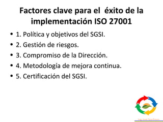 Factores clave para el éxito de la
implementación ISO 27001
• 1. Política y objetivos del SGSI.
• 2. Gestión de riesgos.
• 3. Compromiso de la Dirección.
• 4. Metodología de mejora continua.
• 5. Certificación del SGSI.
 