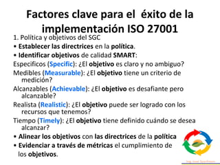 Factores clave para el éxito de la
implementación ISO 27001
1. Política y objetivos del SGC
• Establecer las directrices en la política.
• Identificar objetivos de calidad SMART:
Especificos (Specific): ¿El objetivo es claro y no ambiguo?
Medibles (Measurable): ¿El objetivo tiene un criterio de
medición?
Alcanzables (Achievable): ¿El objetivo es desafiante pero
alcanzable?
Realista (Realistic): ¿El objetivo puede ser logrado con los
recursos que tenemos?
Tiempo (Timely): ¿El objetivo tiene definido cuándo se desea
alcanzar?
• Alinear los objetivos con las directrices de la política
• Evidenciar a través de métricas el cumplimiento de
los objetivos.
 