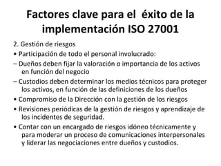 Factores clave para el éxito de la
implementación ISO 27001
2. Gestión de riesgos
• Participación de todo el personal involucrado:
– Dueños deben fijar la valoración o importancia de los activos
en función del negocio
– Custodios deben determinar los medios técnicos para proteger
los activos, en función de las definiciones de los dueños
• Compromiso de la Dirección con la gestión de los riesgos
• Revisiones periódicas de la gestión de riesgos y aprendizaje de
los incidentes de seguridad.
• Contar con un encargado de riesgos idóneo técnicamente y
para moderar un proceso de comunicaciones interpersonales
y liderar las negociaciones entre dueños y custodios.
 
