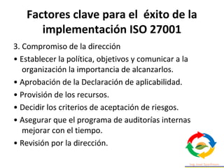 Factores clave para el éxito de la
implementación ISO 27001
3. Compromiso de la dirección
• Establecer la política, objetivos y comunicar a la
organización la importancia de alcanzarlos.
• Aprobación de la Declaración de aplicabilidad.
• Provisión de los recursos.
• Decidir los criterios de aceptación de riesgos.
• Asegurar que el programa de auditorías internas
mejorar con el tiempo.
• Revisión por la dirección.
 