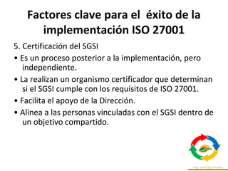 Factores clave para el éxito de la
implementación ISO 27001
5. Certificación del SGSI
• Es un proceso posterior a la implementación, pero
independiente.
• La realizan un organismo certificador que determinan
si el SGSI cumple con los requisitos de ISO 27001.
• Facilita el apoyo de la Dirección.
• Alinea a las personas vinculadas con el SGSI dentro de
un objetivo compartido.
 