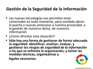 Gestión de la Seguridad de la Información
• Las nuevas tecnologías nos permiten estar
conectados en todo momento, pero también abren
la puerta a nuevas amenazas a nuestra privacidad, a
la gestión de nuestros datos, de nuestros
información
• ¿Cómo afrontar esta situación?
• Sólo hay una forma de gestionar de forma adecuada
la seguridad: Identificar, analizar, evaluar, y
gestionar los riesgos de seguridad de la información
a los que se enfrenta la organización, y tomar las
medidas técnicas, organizativas y
legales necesarias.
 