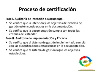 Proceso de certificación
Fase I. Auditoría de Intención o Documental
• Se verifica que la intención y los objetivos del sistema de
gestión estén considerados en la documentación.
• Se verifica que la documentación cumpla con todos los
criterios del estándar.
Fase II. Auditoría de Implementación y Eficacia
• Se verifica que el sistema de gestión implementado cumpla
con las especificaciones establecidas en la documentación.
• Se verifica que el sistema de gestión logre los objetivos
establecidos.
 