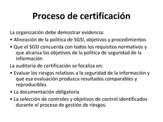 Proceso de certificación
La organización debe demostrar evidencia:
• Alineación de la política de SGSI, objetivos y procedimientos
• Que el SGSI concuerda con todos los requisitos normativos y
que alcanza los objetivos de la política de seguridad de la
información
La auditoría de certificación se focaliza en:
• Evaluar los riesgos relativos a la seguridad de la información y
que esa evaluación produzca resultados comparables y
reproducibles
• La documentación obligatoria
• La selección de controles y objetivos de control identificados
durante el proceso de gestión de riesgos.
 