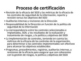 Proceso de certificación
• Revisión de la eficacia del SGSI y las métricas de la eficacia de
los controles de seguridad de la información, reporte y
revisión versus los objetivos del SGSI
• Auditorías internas y revisiones de la Dirección
• Responsabilidad de la Dirección en función de la política de
seguridad de la información
• La correspondencia entre los controles seleccionados e
implantados, SOA, y los resultados de la evaluación y
tratamiento de riesgos, y la política y objetivos del SGSI
• La implementación de controles, teniendo en cuenta las
métricas de la eficacia de los controles de la organización,
para determinar si los controles implementados son efectivos
para alcanzar los objetivos establecidos
• Programas, procedimientos, registros, auditorías internas, y
revisiones de la eficacia para asegurar que son coherentes
con la gestión de riesgos, la política y objetivos del SGSI
 