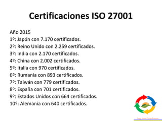 Certificaciones ISO 27001
Año 2015
1º: Japón con 7.170 certificados.
2º: Reino Unido con 2.259 certificados.
3º: India con 2.170 certificados.
4º: China con 2.002 certificados.
5º: Italia con 970 certificados.
6º: Rumania con 893 certificados.
7º: Taiwán con 779 certificados.
8º: España con 701 certificados.
9º: Estados Unidos con 664 certificados.
10º: Alemania con 640 certificados.
 