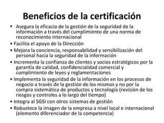Beneficios de la certificación
• Asegura la eficacia de la gestión de la seguridad de la
información a través del cumplimiento de una norma de
reconocimiento internacional
• Facilita el apoyo de la Dirección
• Mejora la conciencia, responsabilidad y sensibilización del
personal hacia la seguridad de la información
• Incrementa la confianza de clientes y socios estratégicos por la
garantía de calidad, confidencialidad comercial y
cumplimiento de leyes y reglamentaciones
• Implementa la seguridad de la información en los procesos de
negocio a través de la gestión de los mismos y no por la
compra sistemática de productos y tecnología (revisión de los
riesgos y controles a lo largo del tiempo)
• Integra al SGSI con otros sistemas de gestión
• Robustece la imagen de la empresa a nivel local e internacional
(elemento diferenciador de la competencia)
 