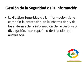 Gestión de la Seguridad de la Información
• La Gestión Seguridad de la Información tiene
como fin la protección de la información y de
los sistemas de la información del acceso, uso,
divulgación, interrupción o destrucción no
autorizada.
 