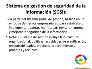 Sistema de gestión de seguridad de la
información (SGSI):
Es la parte del sistema global de gestión, basada en un
enfoque de riesgos empresariales, para establecer,
implementar, operar, monitorear, revisar, mantener
y mejorar la seguridad de la información.
• Nota: El sistema de gestión incluye la estructura
organizacional, políticas, actividades de planificación,
responsabilidades, prácticas, procedimientos,
procesos y recursos.
 