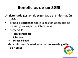 Beneficios de un SGSI
Un sistema de gestión de seguridad de la información
(SGSI):
• brinda la confianza sobre la gestión adecuada de
los riesgos a las partes interesadas
• preserva la
– confidencialidad
– integridad
– Disponibilidad
de la información mediante un proceso de gestión
de riesgos
 