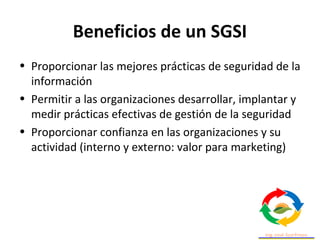 Beneficios de un SGSI
• Proporcionar las mejores prácticas de seguridad de la
información
• Permitir a las organizaciones desarrollar, implantar y
medir prácticas efectivas de gestión de la seguridad
• Proporcionar confianza en las organizaciones y su
actividad (interno y externo: valor para marketing)
 