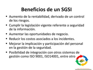 Beneficios de un SGSI
• Aumento de la rentabilidad, derivado de un control
de los riesgos.
• Cumplir la legislación vigente referente a seguridad
de la información.
• Aumentar las oportunidades de negocio.
• Reducir los costos asociados a los incidentes.
• Mejorar la implicación y participación del personal
en la gestión de la seguridad.
• Posibilidad de integración con otros sistemas de
gestión como ISO 9001, ISO14001, entre otros.
 