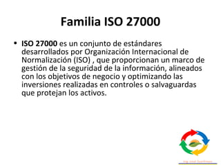 Familia ISO 27000
• ISO 27000 es un conjunto de estándares
desarrollados por Organización Internacional de
Normalización (ISO) , que proporcionan un marco de
gestión de la seguridad de la información, alineados
con los objetivos de negocio y optimizando las
inversiones realizadas en controles o salvaguardas
que protejan los activos.
 