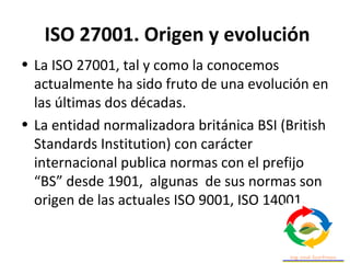 ISO 27001. Origen y evolución
• La ISO 27001, tal y como la conocemos
actualmente ha sido fruto de una evolución en
las últimas dos décadas.
• La entidad normalizadora británica BSI (British
Standards Institution) con carácter
internacional publica normas con el prefijo
“BS” desde 1901, algunas de sus normas son
origen de las actuales ISO 9001, ISO 14001.
 
