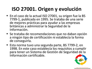 ISO 27001. Origen y evolución
• En el caso de la actual ISO 27001, su origen fue la BS
7799-1, publicada en 1995. Se trataba de una serie
de mejores prácticas para ayudar a las empresas
británicas a administrar la Seguridad de la
Información.
• Se trataba de recomendaciones que no daban opción
a ningún tipo de certificación ni establecía la forma
de conseguirla.
• Esta norma tuvo una segunda parte, BS 7799-2, en
1998. En este caso establecía los requisitos a cumplir
para tener un Sistema de Gestión de Seguridad de la
Información certificable.
 