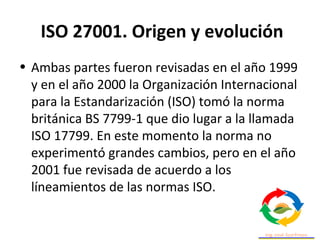 ISO 27001. Origen y evolución
• Ambas partes fueron revisadas en el año 1999
y en el año 2000 la Organización Internacional
para la Estandarización (ISO) tomó la norma
británica BS 7799-1 que dio lugar a la llamada
ISO 17799. En este momento la norma no
experimentó grandes cambios, pero en el año
2001 fue revisada de acuerdo a los
líneamientos de las normas ISO.
 