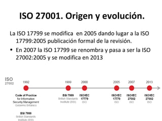 ISO 27001. Origen y evolución.
La ISO 17799 se modifica en 2005 dando lugar a la ISO
17799:2005 publicación formal de la revisión.
• En 2007 la ISO 17799 se renombra y pasa a ser la ISO
27002:2005 y se modifica en 2013
 