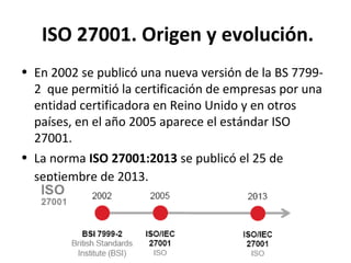 ISO 27001. Origen y evolución.
• En 2002 se publicó una nueva versión de la BS 7799-
2 que permitió la certificación de empresas por una
entidad certificadora en Reino Unido y en otros
países, en el año 2005 aparece el estándar ISO
27001.
• La norma ISO 27001:2013 se publicó el 25 de
septiembre de 2013.
 