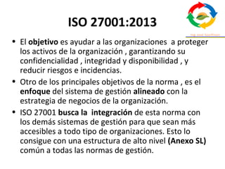ISO 27001:2013
• El objetivo es ayudar a las organizaciones a proteger
los activos de la organización , garantizando su
confidencialidad , integridad y disponibilidad , y
reducir riesgos e incidencias.
• Otro de los principales objetivos de la norma , es el
enfoque del sistema de gestión alineado con la
estrategia de negocios de la organización.
• ISO 27001 busca la integración de esta norma con
los demás sistemas de gestión para que sean más
accesibles a todo tipo de organizaciones. Esto lo
consigue con una estructura de alto nivel (Anexo SL)
común a todas las normas de gestión.
 