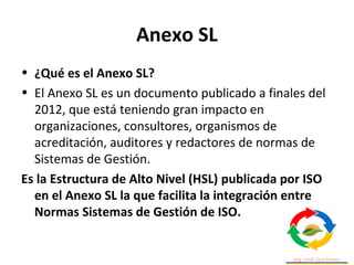 Anexo SL
• ¿Qué es el Anexo SL?
• El Anexo SL es un documento publicado a finales del
2012, que está teniendo gran impacto en
organizaciones, consultores, organismos de
acreditación, auditores y redactores de normas de
Sistemas de Gestión.
Es la Estructura de Alto Nivel (HSL) publicada por ISO
en el Anexo SL la que facilita la integración entre
Normas Sistemas de Gestión de ISO.
 