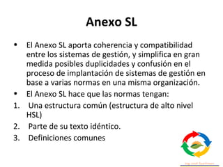 Anexo SL
• El Anexo SL aporta coherencia y compatibilidad
entre los sistemas de gestión, y simplifica en gran
medida posibles duplicidades y confusión en el
proceso de implantación de sistemas de gestión en
base a varias normas en una misma organización.
• El Anexo SL hace que las normas tengan:
1. Una estructura común (estructura de alto nivel
HSL)
2. Parte de su texto idéntico.
3. Definiciones comunes
 