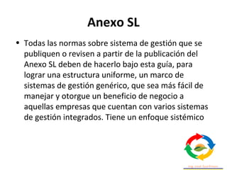 Anexo SL
• Todas las normas sobre sistema de gestión que se
publiquen o revisen a partir de la publicación del
Anexo SL deben de hacerlo bajo esta guía, para
lograr una estructura uniforme, un marco de
sistemas de gestión genérico, que sea más fácil de
manejar y otorgue un beneficio de negocio a
aquellas empresas que cuentan con varios sistemas
de gestión integrados. Tiene un enfoque sistémico
 