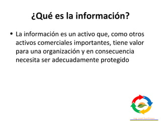 ¿Qué es la información?
• La información es un activo que, como otros
activos comerciales importantes, tiene valor
para una organización y en consecuencia
necesita ser adecuadamente protegido
 