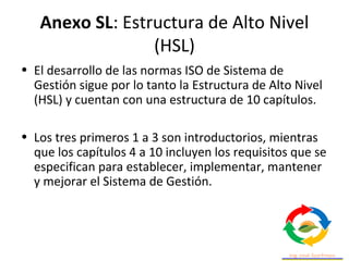 Anexo SL: Estructura de Alto Nivel
(HSL)
• El desarrollo de las normas ISO de Sistema de
Gestión sigue por lo tanto la Estructura de Alto Nivel
(HSL) y cuentan con una estructura de 10 capítulos.
• Los tres primeros 1 a 3 son introductorios, mientras
que los capítulos 4 a 10 incluyen los requisitos que se
especifican para establecer, implementar, mantener
y mejorar el Sistema de Gestión.
 