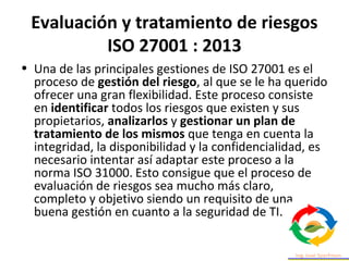 Evaluación y tratamiento de riesgos
ISO 27001 : 2013
• Una de las principales gestiones de ISO 27001 es el
proceso de gestión del riesgo, al que se le ha querido
ofrecer una gran flexibilidad. Este proceso consiste
en identificar todos los riesgos que existen y sus
propietarios, analizarlos y gestionar un plan de
tratamiento de los mismos que tenga en cuenta la
integridad, la disponibilidad y la confidencialidad, es
necesario intentar así adaptar este proceso a la
norma ISO 31000. Esto consigue que el proceso de
evaluación de riesgos sea mucho más claro,
completo y objetivo siendo un requisito de una
buena gestión en cuanto a la seguridad de TI.
 
