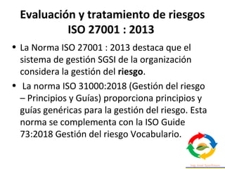 Evaluación y tratamiento de riesgos
ISO 27001 : 2013
• La Norma ISO 27001 : 2013 destaca que el
sistema de gestión SGSI de la organización
considera la gestión del riesgo.
• La norma ISO 31000:2018 (Gestión del riesgo
– Principios y Guías) proporciona principios y
guías genéricas para la gestión del riesgo. Esta
norma se complementa con la ISO Guide
73:2018 Gestión del riesgo Vocabulario.
 