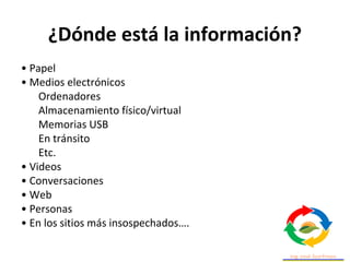 ¿Dónde está la información?
• Papel
• Medios electrónicos
Ordenadores
Almacenamiento físico/virtual
Memorias USB
En tránsito
Etc.
• Videos
• Conversaciones
• Web
• Personas
• En los sitios más insospechados….
 