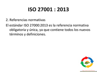ISO 27001 : 2013
2. Referencias normativas
El estándar ISO 27000:2013 es la referencia normativa
obligatoria y única, ya que contiene todos los nuevos
términos y definiciones.
 