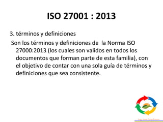 ISO 27001 : 2013
3. términos y definiciones
Son los términos y definiciones de la Norma ISO
27000:2013 (los cuales son validos en todos los
documentos que forman parte de esta familia), con
el objetivo de contar con una sola guía de términos y
definiciones que sea consistente.
 