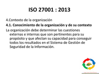 ISO 27001 : 2013
4.Contexto de la organización
4.1. Conocimiento de la organización y de su contexto
La organización debe determinar las cuestiones
externas e internas que son pertinentes para su
propósito y que afectan su capacidad para conseguir
todos los resultados en el Sistema de Gestión de
Seguridad de la Información.
 