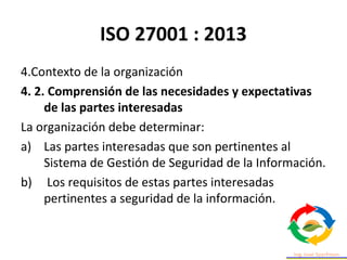 ISO 27001 : 2013
4.Contexto de la organización
4. 2. Comprensión de las necesidades y expectativas
de las partes interesadas
La organización debe determinar:
a) Las partes interesadas que son pertinentes al
Sistema de Gestión de Seguridad de la Información.
b) Los requisitos de estas partes interesadas
pertinentes a seguridad de la información.
 