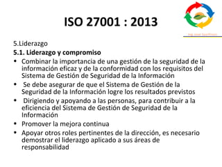 ISO 27001 : 2013
5.Liderazgo
5.1. Liderazgo y compromiso
• Combinar la importancia de una gestión de la seguridad de la
información eficaz y de la conformidad con los requisitos del
Sistema de Gestión de Seguridad de la Información
• Se debe asegurar de que el Sistema de Gestión de la
Seguridad de la Información logre los resultados previstos
• Dirigiendo y apoyando a las personas, para contribuir a la
eficiencia del Sistema de Gestión de Seguridad de la
Información
• Promover la mejora continua
• Apoyar otros roles pertinentes de la dirección, es necesario
demostrar el liderazgo aplicado a sus áreas de
responsabilidad
 