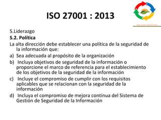 ISO 27001 : 2013
5.Liderazgo
5.2. Política
La alta dirección debe establecer una política de la seguridad de
la información que:
a) Sea adecuada al propósito de la organización
b) Incluya objetivos de seguridad de la información o
proporcione el marco de referencia para el establecimiento
de los objetivos de la seguridad de la información
c) Incluye el compromiso de cumplir con los requisitos
aplicables que se relacionan con la seguridad de la
información
d) Incluya el compromiso de mejora continua del Sistema de
Gestión de Seguridad de la Información
 