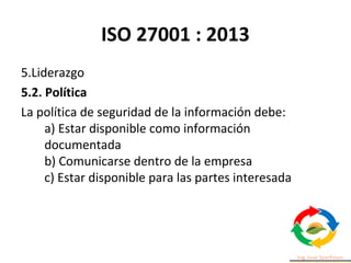 ISO 27001 : 2013
5.Liderazgo
5.2. Política
La política de seguridad de la información debe:
a) Estar disponible como información
documentada
b) Comunicarse dentro de la empresa
c) Estar disponible para las partes interesada
 