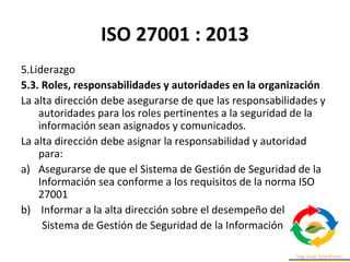 ISO 27001 : 2013
5.Liderazgo
5.3. Roles, responsabilidades y autoridades en la organización
La alta dirección debe asegurarse de que las responsabilidades y
autoridades para los roles pertinentes a la seguridad de la
información sean asignados y comunicados.
La alta dirección debe asignar la responsabilidad y autoridad
para:
a) Asegurarse de que el Sistema de Gestión de Seguridad de la
Información sea conforme a los requisitos de la norma ISO
27001
b) Informar a la alta dirección sobre el desempeño del
Sistema de Gestión de Seguridad de la Información
 