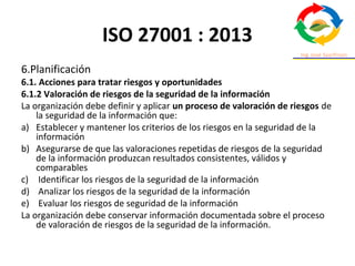 ISO 27001 : 2013
6.Planificación
6.1. Acciones para tratar riesgos y oportunidades
6.1.2 Valoración de riesgos de la seguridad de la información
La organización debe definir y aplicar un proceso de valoración de riesgos de
la seguridad de la información que:
a) Establecer y mantener los criterios de los riesgos en la seguridad de la
información
b) Asegurarse de que las valoraciones repetidas de riesgos de la seguridad
de la información produzcan resultados consistentes, válidos y
comparables
c) Identificar los riesgos de la seguridad de la información
d) Analizar los riesgos de la seguridad de la información
e) Evaluar los riesgos de seguridad de la información
La organización debe conservar información documentada sobre el proceso
de valoración de riesgos de la seguridad de la información.
 