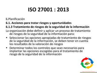 ISO 27001 : 2013
6.Planificación
6.1. Acciones para tratar riesgos y oportunidades
6.1.3 Tratamiento de riesgos de la seguridad de la información
La organización debe definir y aplicar un proceso de tratamiento
de riesgos de la seguridad de la información para:
• Seleccionar las opciones apropiadas de tratamiento de riesgos
de la seguridad de la información, se deben tener en cuenta
los resultados de la valoración de riesgos
• Determinar todos los controles que sean necesarios para
implantar las opciones escogidas para el tratamiento de
riesgo de la seguridad de la información
 