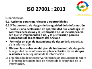 ISO 27001 : 2013
6.Planificación
6.1. Acciones para tratar riesgos y oportunidades
6.1.3 Tratamiento de riesgos de la seguridad de la información
• Producir una declaración de aplicabilidad que contenga los
controles necesarios y la justificación de las inclusiones, ya
sea que se implementen o no, y la justificación para las
exclusiones de los controles del Anexo A
• Formular un plan de tratamiento de riesgo de la seguridad
de la información
• Obtener la aprobación del plan de tratamiento de riesgo de
la seguridad de la información y la aceptación de los riesgos
residuales de la seguridad de la información
La organización debe conservar información documentada sobre
el proceso de tratamiento de riesgos de la seguridad de la
información.
 