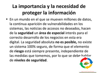 La importancia y la necesidad de
proteger la información
• En un mundo en el que se mueven millones de datos,
la continua aparición de vulnerabilidades en los
sistemas, las noticias de accesos no deseados, hacen
de la seguridad un área de especial interés para el
correcto desarrollo de los negocios en esta era
digital. La seguridad absoluta no es posible, no existe
un sistema 100% seguro, de forma que el elemento
de riesgo está siempre presente, independiente de
las medidas que tomemos, por lo que se debe hablar
de niveles de seguridad.
 