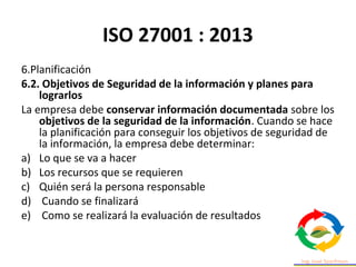 ISO 27001 : 2013
6.Planificación
6.2. Objetivos de Seguridad de la información y planes para
lograrlos
La empresa debe conservar información documentada sobre los
objetivos de la seguridad de la información. Cuando se hace
la planificación para conseguir los objetivos de seguridad de
la información, la empresa debe determinar:
a) Lo que se va a hacer
b) Los recursos que se requieren
c) Quién será la persona responsable
d) Cuando se finalizará
e) Como se realizará la evaluación de resultados
 
