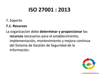 ISO 27001 : 2013
7. Soporte
7.1. Recursos
La organización debe determinar y proporcionar los
recursos necesarios para el establecimiento,
implementación, mantenimiento y mejora continua
del Sistema de Gestión de Seguridad de la
Información.
 